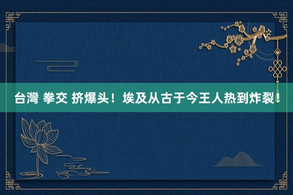 台灣 拳交 挤爆头！埃及从古于今王人热到炸裂！