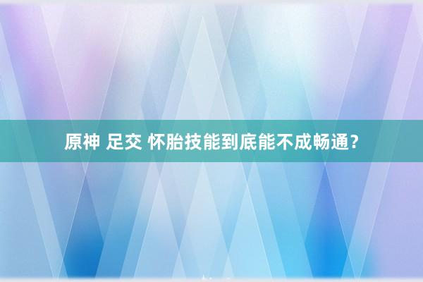 原神 足交 怀胎技能到底能不成畅通？