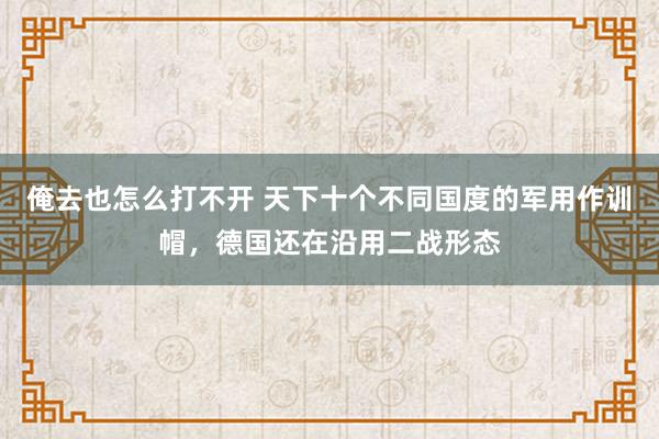 俺去也怎么打不开 天下十个不同国度的军用作训帽，德国还在沿用二战形态