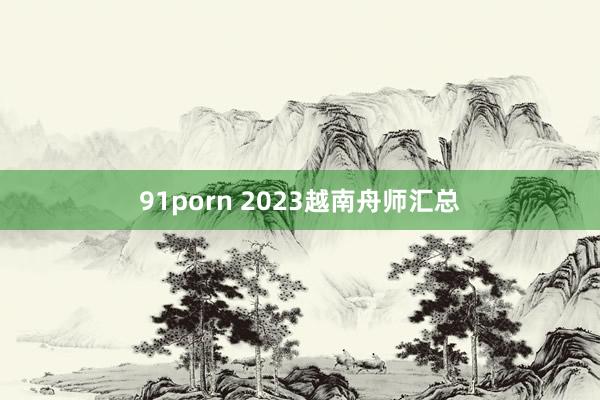 91porn 2023越南舟师汇总