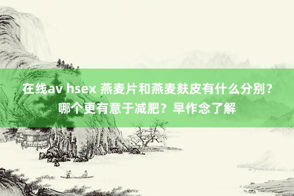 在线av hsex 燕麦片和燕麦麸皮有什么分别？哪个更有意于减肥？早作念了解