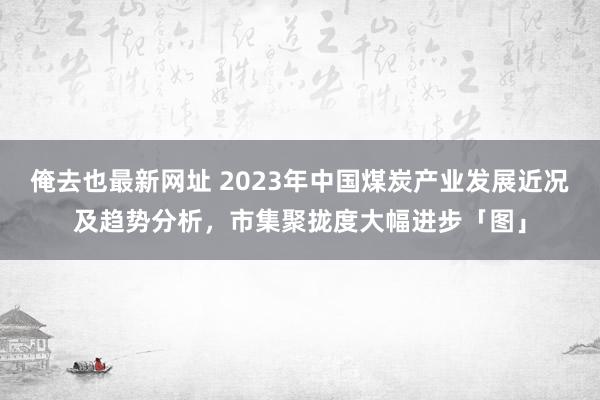 俺去也最新网址 2023年中国煤炭产业发展近况及趋势分析，市集聚拢度大幅进步「图」