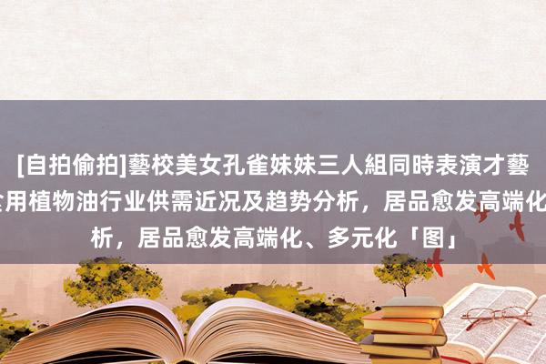 [自拍偷拍]藝校美女孔雀妹妹三人組同時表演才藝 2023年中国食用植物油行业供需近况及趋势分析，居品愈发高端化、多元化「图」