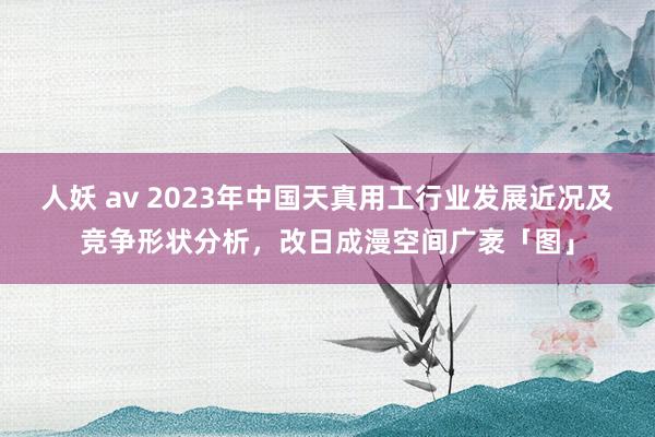 人妖 av 2023年中国天真用工行业发展近况及竞争形状分析，改日成漫空间广袤「图」