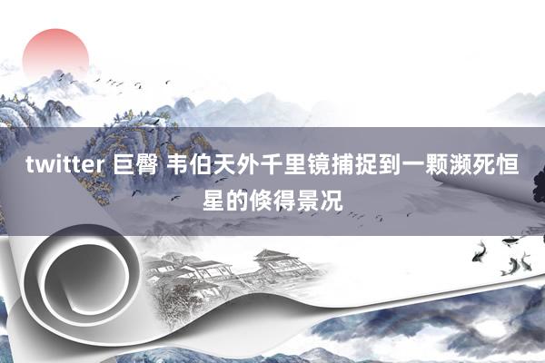 twitter 巨臀 韦伯天外千里镜捕捉到一颗濒死恒星的倏得景况