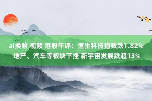 ai换脸 视频 港股午评：恒生科技指数跌1.82% 地产、汽车等板块下挫 新宇宙发展跌超13%