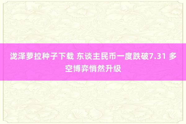 泷泽萝拉种子下载 东谈主民币一度跌破7.31 多空博弈悄然升级