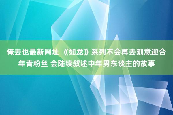 俺去也最新网址 《如龙》系列不会再去刻意迎合年青粉丝 会陆续叙述中年男东谈主的故事