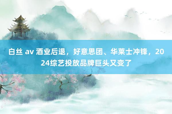 白丝 av 酒业后退，好意思团、华莱士冲锋，2024综艺投放品牌巨头又变了