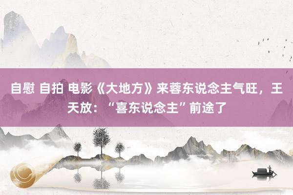 自慰 自拍 电影《大地方》来蓉东说念主气旺，王天放：“喜东说念主”前途了