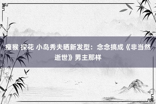 瘦猴 探花 小岛秀夫晒新发型：念念搞成《非当然逝世》男主那样