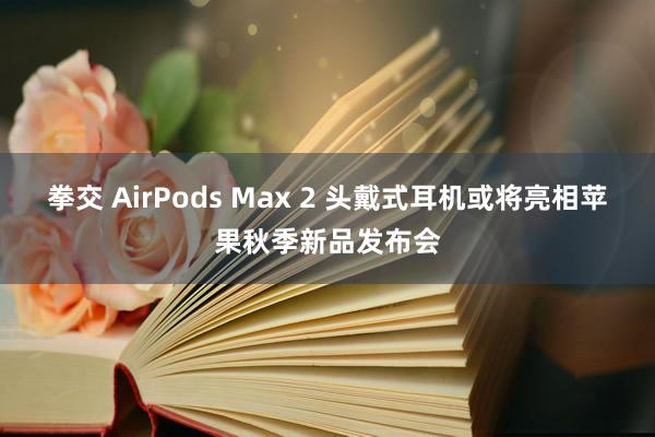 拳交 AirPods Max 2 头戴式耳机或将亮相苹果秋季新品发布会