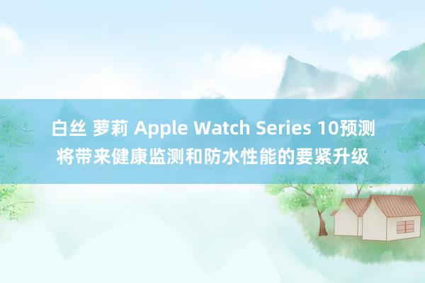 白丝 萝莉 Apple Watch Series 10预测将带来健康监测和防水性能的要紧升级