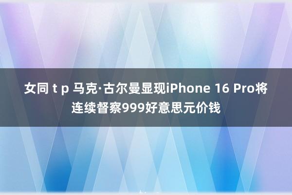 女同 t p 马克·古尔曼显现iPhone 16 Pro将连续督察999好意思元价钱