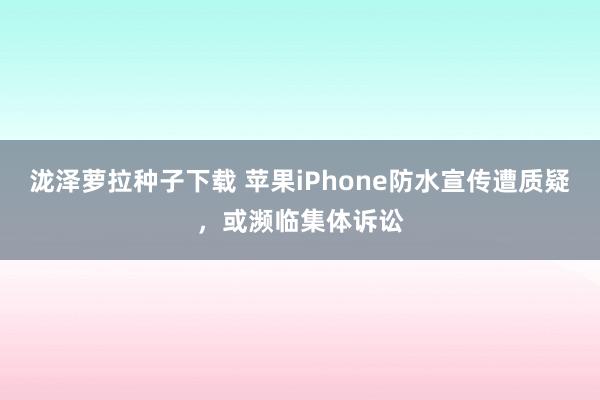 泷泽萝拉种子下载 苹果iPhone防水宣传遭质疑，或濒临集体诉讼