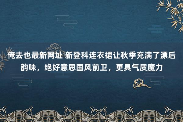 俺去也最新网址 新登科连衣裙让秋季充满了漂后韵味，绝好意思国风前卫，更具气质魔力