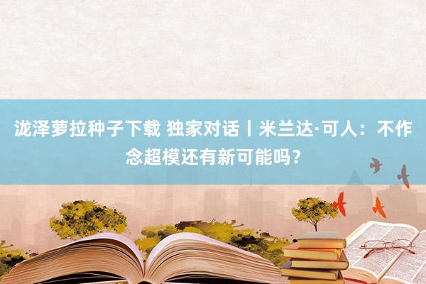 泷泽萝拉种子下载 独家对话丨米兰达·可人：不作念超模还有新可能吗？