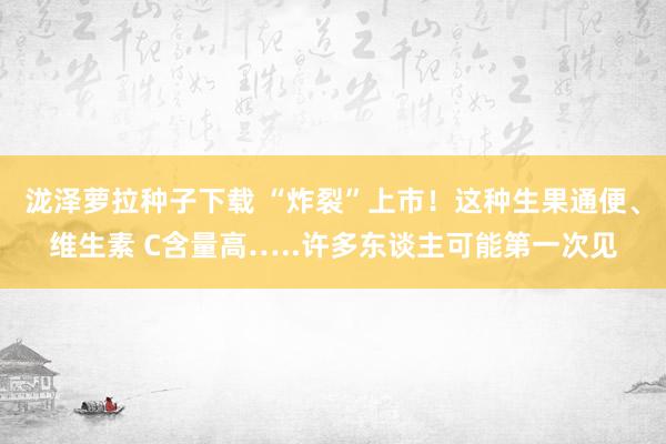 泷泽萝拉种子下载 “炸裂”上市！这种生果通便、维生素 C含量高…..许多东谈主可能第一次见