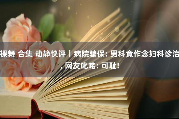 裸舞 合集 动静快评丨病院骗保: 男科竟作念妇科诊治, 网友叱咤: 可耻!