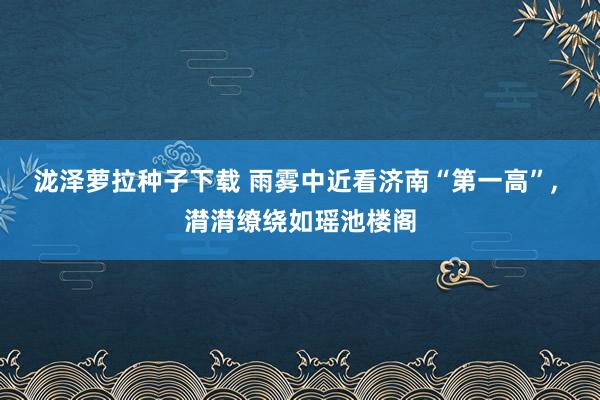 泷泽萝拉种子下载 雨雾中近看济南“第一高”， 潸潸缭绕如瑶池楼阁