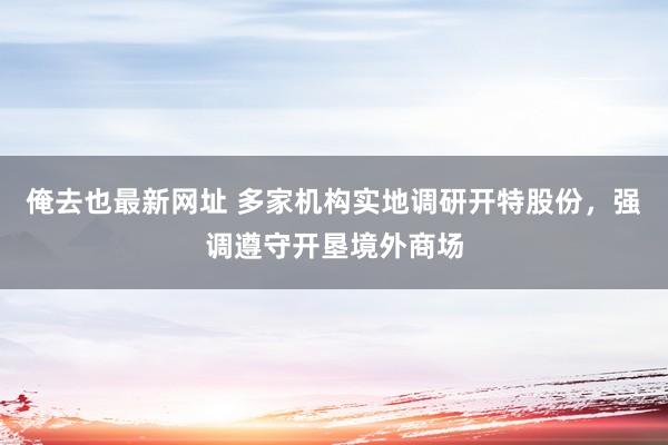 俺去也最新网址 多家机构实地调研开特股份，强调遵守开垦境外商场