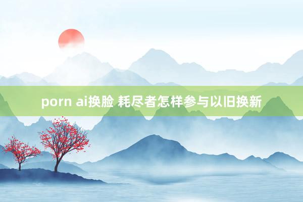 porn ai换脸 耗尽者怎样参与以旧换新