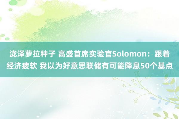 泷泽萝拉种子 高盛首席实验官Solomon：跟着经济疲软 我以为好意思联储有可能降息50个基点