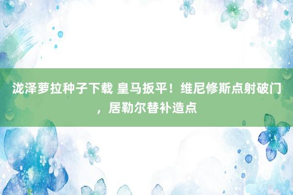 泷泽萝拉种子下载 皇马扳平！维尼修斯点射破门，居勒尔替补造点