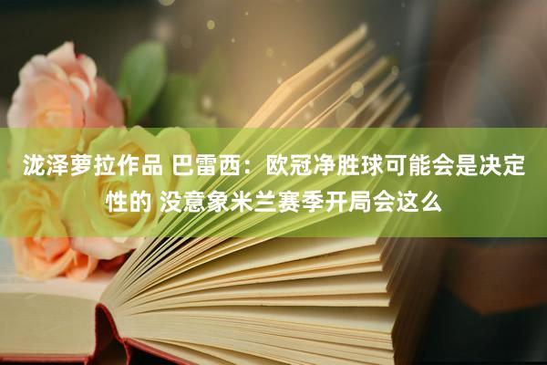 泷泽萝拉作品 巴雷西：欧冠净胜球可能会是决定性的 没意象米兰赛季开局会这么