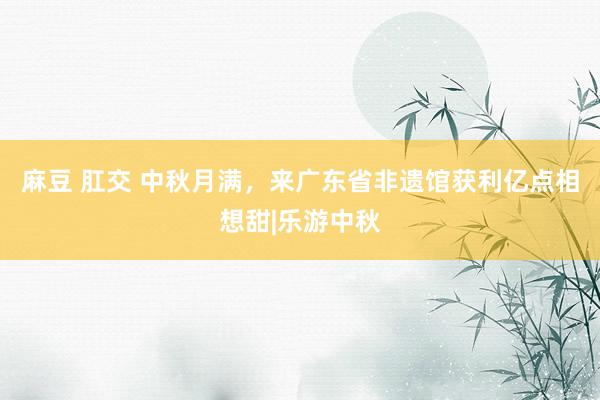 麻豆 肛交 中秋月满，来广东省非遗馆获利亿点相想甜|乐游中秋