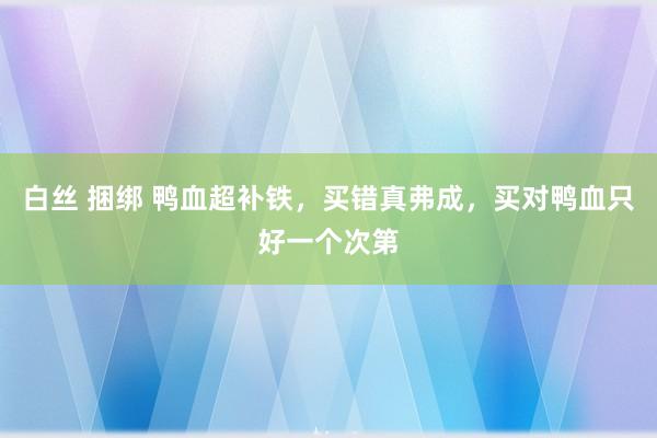 白丝 捆绑 鸭血超补铁，买错真弗成，买对鸭血只好一个次第