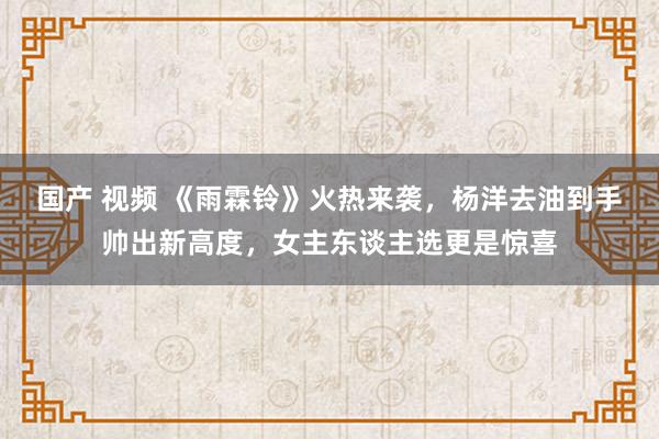 国产 视频 《雨霖铃》火热来袭，杨洋去油到手帅出新高度，女主东谈主选更是惊喜