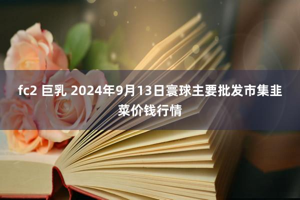 fc2 巨乳 2024年9月13日寰球主要批发市集韭菜价钱行情