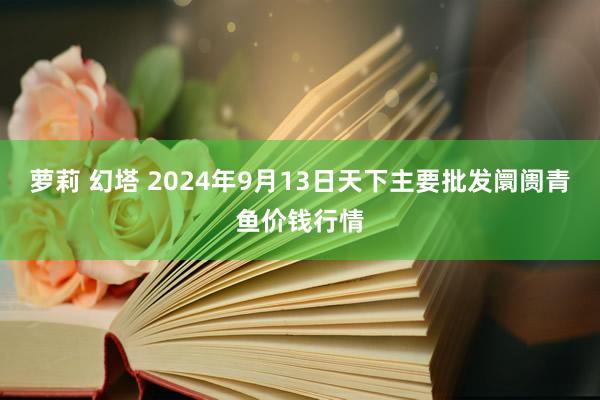 萝莉 幻塔 2024年9月13日天下主要批发阛阓青鱼价钱行情