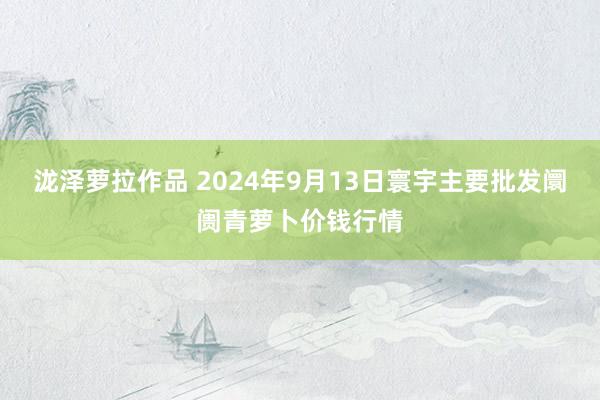 泷泽萝拉作品 2024年9月13日寰宇主要批发阛阓青萝卜价钱行情