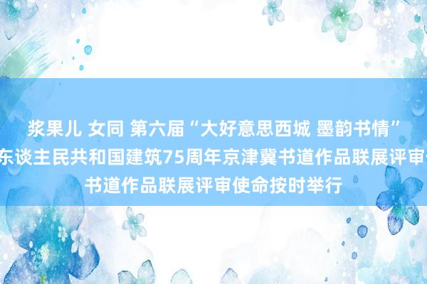 浆果儿 女同 第六届“大好意思西城 墨韵书情” ——庆祝中华东谈主民共和国建筑75周年京津冀书道作品联展评审使命按时举行