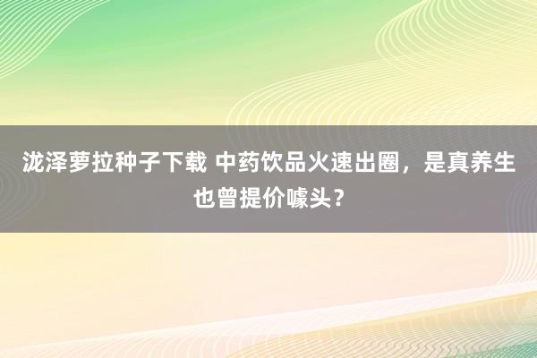 泷泽萝拉种子下载 中药饮品火速出圈，是真养生也曾提价噱头？