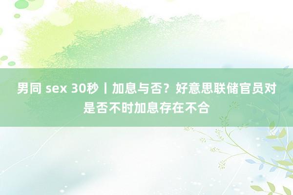 男同 sex 30秒丨加息与否？好意思联储官员对是否不时加息存在不合