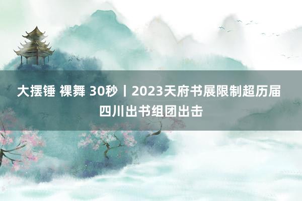 大摆锤 裸舞 30秒丨2023天府书展限制超历届 四川出书组团出击