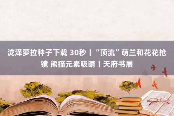 泷泽萝拉种子下载 30秒丨“顶流”萌兰和花花抢镜 熊猫元素吸睛丨天府书展