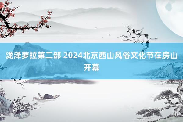 泷泽萝拉第二部 2024北京西山风俗文化节在房山开幕