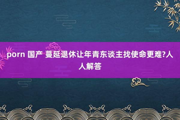 porn 国产 蔓延退休让年青东谈主找使命更难?人人解答