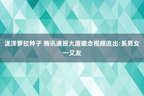 泷泽萝拉种子 腾讯通报大厦瞻念视频流出:系男女一又友