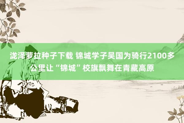 泷泽萝拉种子下载 锦城学子吴国为骑行2100多公里让“锦城”校旗飘舞在青藏高原