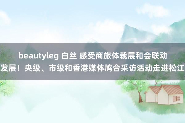 beautyleg 白丝 感受商旅体裁展和会联动发展！央级、市级和香港媒体鸠合采访活动走进松江