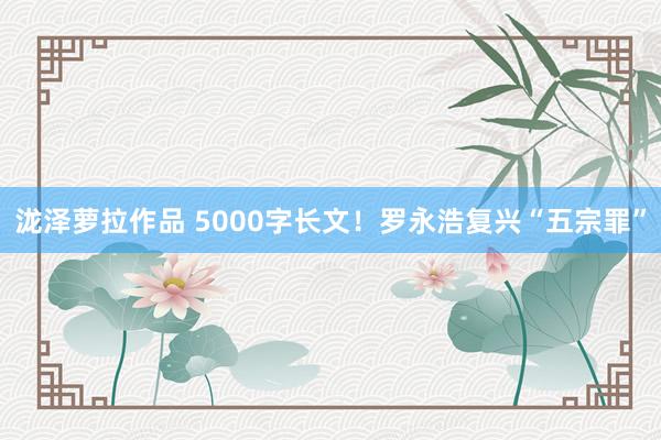 泷泽萝拉作品 5000字长文！罗永浩复兴“五宗罪”