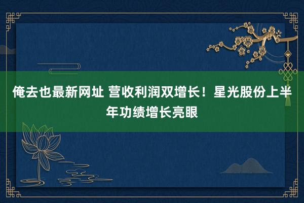 俺去也最新网址 营收利润双增长！星光股份上半年功绩增长亮眼