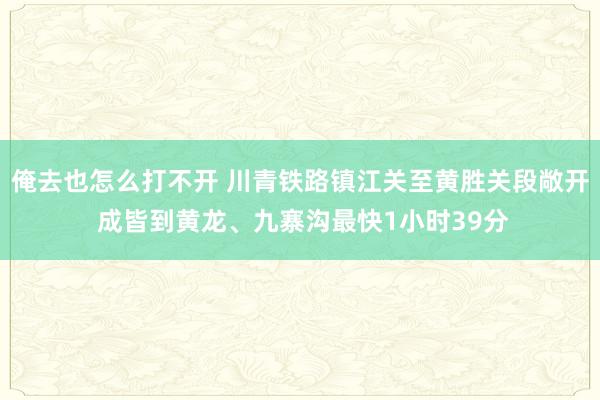 俺去也怎么打不开 川青铁路镇江关至黄胜关段敞开 成皆到黄龙、九寨沟最快1小时39分