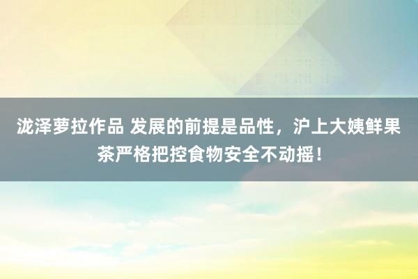 泷泽萝拉作品 发展的前提是品性，沪上大姨鲜果茶严格把控食物安全不动摇！