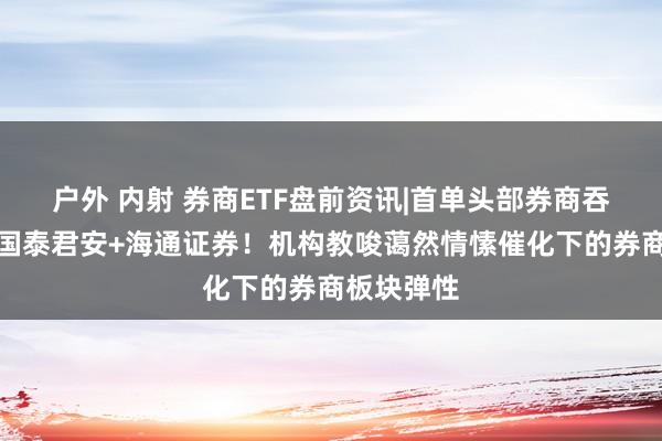 户外 内射 券商ETF盘前资讯|首单头部券商吞并出炉，国泰君安+海通证券！机构教唆蔼然情愫催化下的券商板块弹性